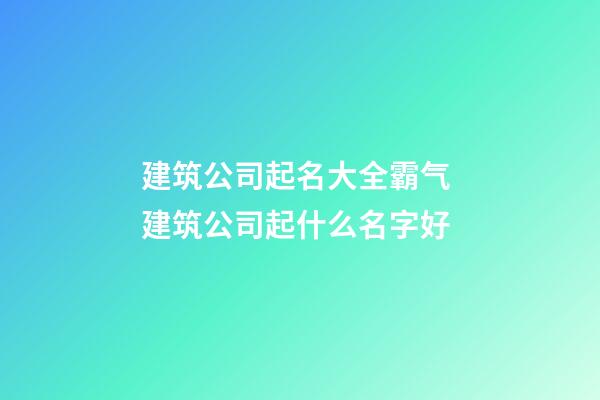 建筑公司起名大全霸气 建筑公司起什么名字好